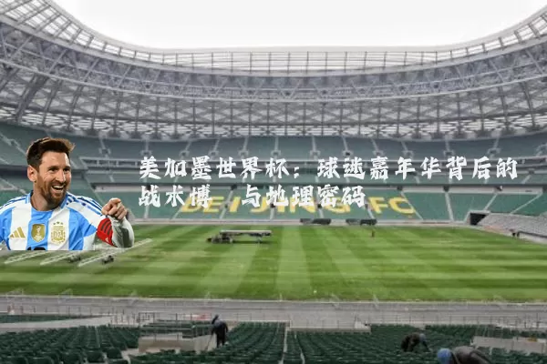 美加墨世界杯：球迷嘉年华背后的战术博弈与地理密码