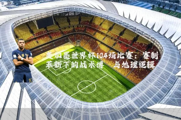 美加墨世界杯104场比赛:赛制革新下的战术博弈与地理逻辑