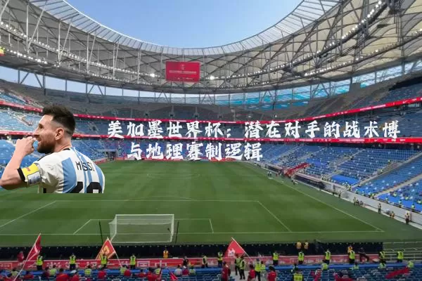 美加墨世界杯:潜在对手的战术博弈与地理赛制逻辑