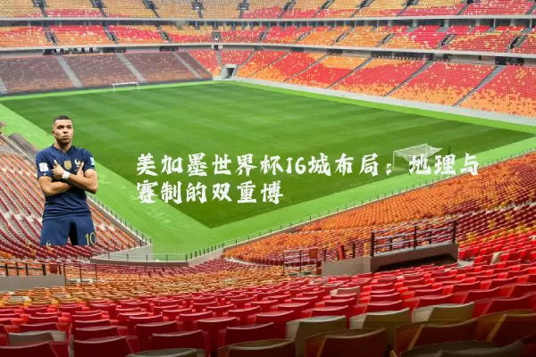 美加墨世界杯16城布局:地理与赛制的双重博弈