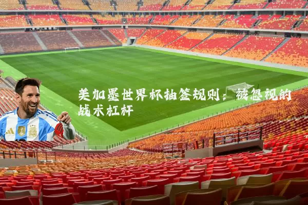 美加墨世界杯抽签规则:被忽视的战术杠杆