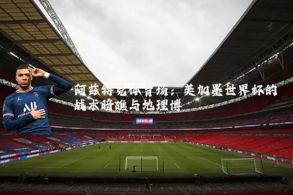 阿兹特克体育场:美加墨世界杯的战术暗礁与地理博弈