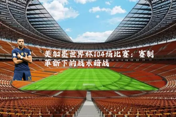 美加墨世界杯104场比赛:赛制革新下的战术暗战