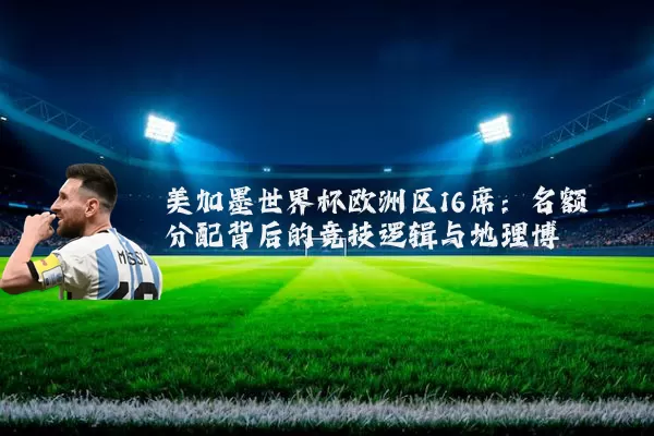 美加墨世界杯欧洲区16席：名额分配背后的竞技逻辑与地理博弈